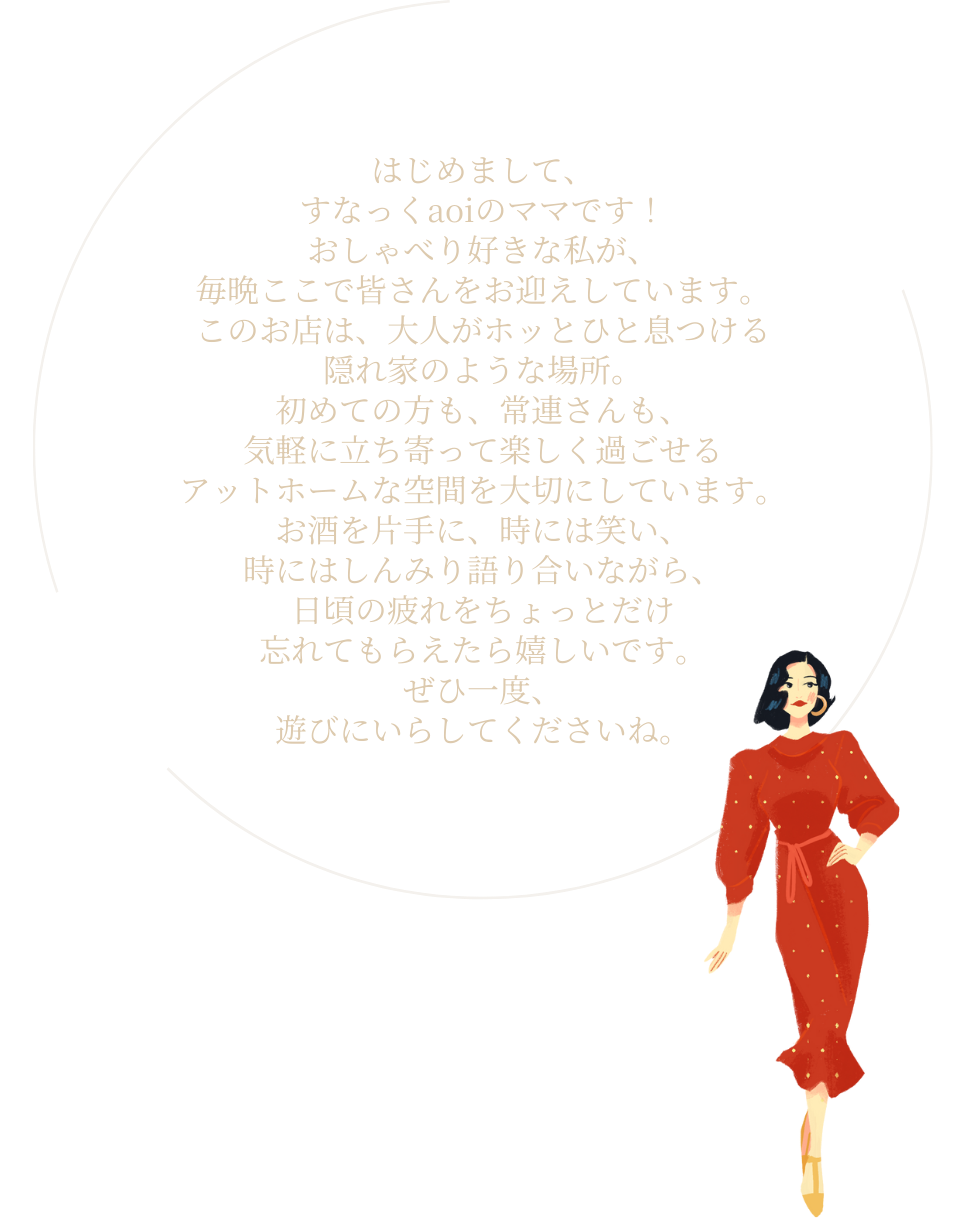 はじめまして、すなっくaoiのママです！
                おしゃべり好きな私が、
                毎晩ここで皆さんをお迎えしています。
                このお店は、大人がホッとひと息つける
                隠れ家のような場所。
                初めての方も、常連さんも、
                気軽に立ち寄って楽しく過ごせる
                アットホームな空間を大切にしています。
                お酒を片手に、時には笑い、
                時にはしんみり語り合いながら、
                日頃の疲れをちょっとだけ
                忘れてもらえたら嬉しいです。
                ぜひ一度、遊びにいらしてくださいね。
                心を込めて、おもてなしさせていただきます！